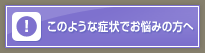 このような症状でお悩みの方へ